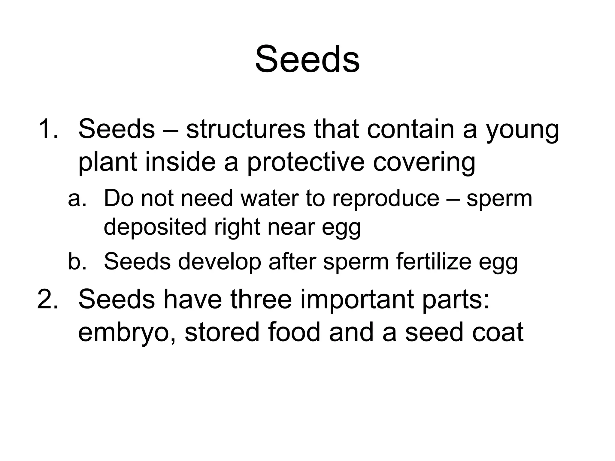 Seeds
1. Seeds – structures that contain a young
plant inside a protective covering
a. Do not need water to reproduce – sperm
deposited right near egg
b. Seeds develop after sperm fertilize egg
2. Seeds have three important parts:
embryo, stored food and a seed coat
 