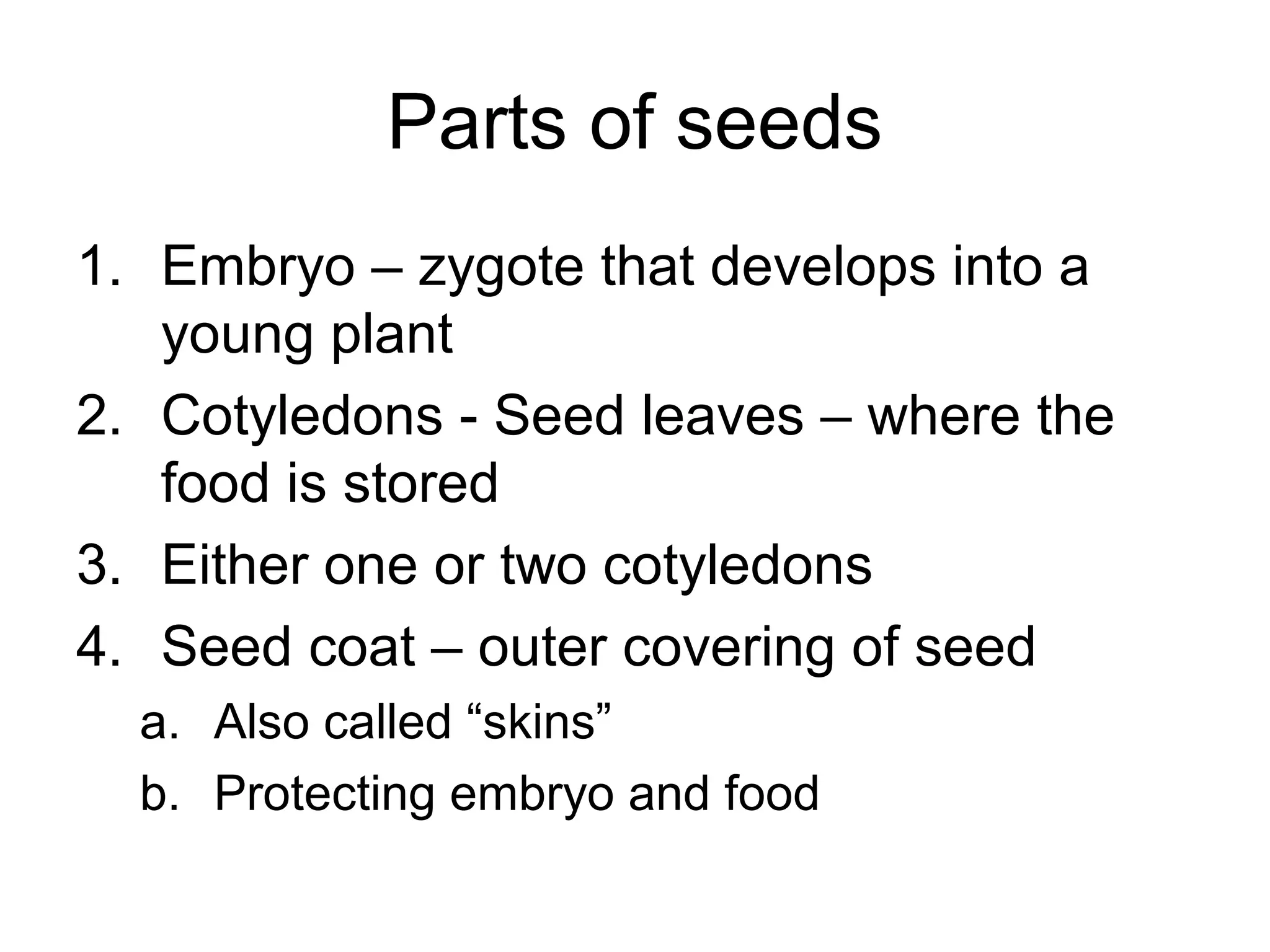 Parts of seeds
1. Embryo – zygote that develops into a
young plant
2. Cotyledons - Seed leaves – where the
food is stored
3. Either one or two cotyledons
4. Seed coat – outer covering of seed
a. Also called “skins”
b. Protecting embryo and food
 