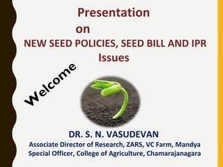 Presentation
on
NEW SEED POLICIES, SEED BILL AND IPR
Issues
DR. S. N. VASUDEVAN
Associate Director of Research, ZARS, VC Farm, Mandya
Special Officer, College of Agriculture, Chamarajanagara
W
elcom
e
 