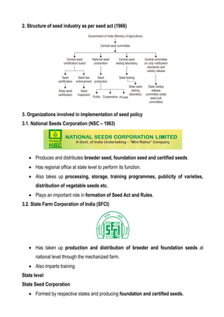 2. Structure of seed industry as per seed act (1966)
3. Organizations involved in implementation of seed policy
3.1. National Seeds Corporation (NSC – 1963)
 Produces and distributes breeder seed, foundation seed and certified seeds.
 Has regional office at state level to perform its function.
 Also takes up processing, storage, training programmes, publicity of varieties,
distribution of vegetable seeds etc.
 Plays an important role in formation of Seed Act and Rules.
3.2. State Farm Corporation of India (SFCI)
 Has taken up production and distribution of breeder and foundation seeds at
national level through the mechanized farm.
 Also imparts training.
State level
State Seed Corporation
 Formed by respective states and producing foundation and certified seeds.
 