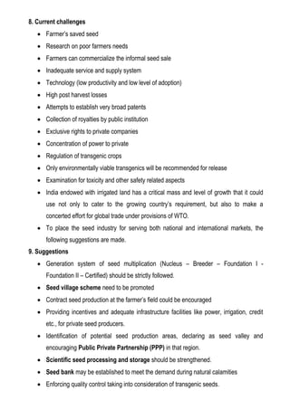 8. Current challenges
 Farmer’s saved seed
 Research on poor farmers needs
 Farmers can commercialize the informal seed sale
 Inadequate service and supply system
 Technology (low productivity and low level of adoption)
 High post harvest losses
 Attempts to establish very broad patents
 Collection of royalties by public institution
 Exclusive rights to private companies
 Concentration of power to private
 Regulation of transgenic crops
 Only environmentally viable transgenics will be recommended for release
 Examination for toxicity and other safety related aspects
 India endowed with irrigated land has a critical mass and level of growth that it could
use not only to cater to the growing country’s requirement, but also to make a
concerted effort for global trade under provisions of WTO.
 To place the seed industry for serving both national and international markets, the
following suggestions are made.
9. Suggestions
 Generation system of seed multiplication (Nucleus – Breeder – Foundation I -
Foundation II – Certified) should be strictly followed.
 Seed village scheme need to be promoted
 Contract seed production at the farmer’s field could be encouraged
 Providing incentives and adequate infrastructure facilities like power, irrigation, credit
etc., for private seed producers.
 Identification of potential seed production areas, declaring as seed valley and
encouraging Public Private Partnership (PPP) in that region.
 Scientific seed processing and storage should be strengthened.
 Seed bank may be established to meet the demand during natural calamities
 Enforcing quality control taking into consideration of transgenic seeds.
 