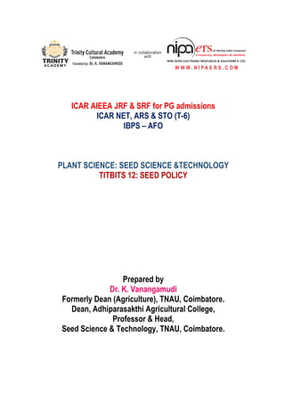ICAR AIEEA JRF & SRF for PG admissions
ICAR NET, ARS & STO (T-6)
IBPS – AFO
PLANT SCIENCE: SEED SCIENCE &TECHNOLOGY
TITBITS 12: SEED POLICY
Prepared by
Dr. K. Vanangamudi
Formerly Dean (Agriculture), TNAU, Coimbatore.
Dean, Adhiparasakthi Agricultural College,
Professor & Head,
Seed Science & Technology, TNAU, Coimbatore.
 