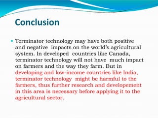Conclusion
 Terminator technology may have both positive
and negative impacts on the world’s agricultural
system. In developed countries like Canada,
terminator technology will not have much impact
on farmers and the way they farm. But in
developing and low-income countries like India,
terminator technology might be harmful to the
farmers, thus further research and developement
in this area is necessary before applying it to the
agricultural sector.
 