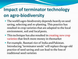 Impact of terminator technology
on agro-biodiversity
 The world’sagro-biodiversitydepends heavilyon seed
saving, selecting and re-planting. This practice has
resulted in crop varieties that are adapted to the local
environment, soil and localpests.
 This technique has also resulted in creating new crop
varieties that fetch more money in themarket
 For example, Basmati rice of India andPakistan.
Introducing “terminator seeds” will replace theage-old
practice of seed saving and can lead to the loss of
traditional seed varieties
 