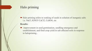 Halo priming
 Halo priming refers to soaking of seeds in solution of inorganic salts
i.e. NaCl, KNO3 CaCl2, CaSO4, etc
Results:
 improvement in seed germination, seedling emergence and
establishment, and final crop yield in salt affected soils in response
to halopriming..
 