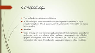 Osmopriming..
 This is also known as osmo-conditioning
 In this technique, seeds are soaked for a certain period in solutions of sugar,
polyethylene glycol (PEG), glycerol, sorbitol, or mannitol followed by air drying
before sowing.
 Benefits:
 Osmo priming not only improves seed germination but also enhances general crop
performance under non saline or saline conditions, osmo- conditioning of Italian
ryegrass and sorghum seeds with 20% PEG-8000 for 2 days at 10oC enhanced
germination rate, water-stressed ,water logged, cold-stress, or saline conditions .
 