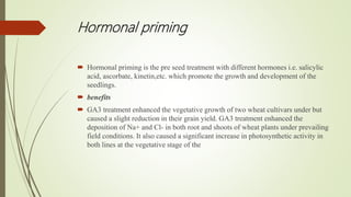 Hormonal priming
 Hormonal priming is the pre seed treatment with different hormones i.e. salicylic
acid, ascorbate, kinetin,etc. which promote the growth and development of the
seedlings.
 benefits
 GA3 treatment enhanced the vegetative growth of two wheat cultivars under but
caused a slight reduction in their grain yield. GA3 treatment enhanced the
deposition of Na+ and Cl- in both root and shoots of wheat plants under prevailing
field conditions. It also caused a significant increase in photosynthetic activity in
both lines at the vegetative stage of the
 