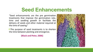 Seed Enhancements
“Seed enhancements are the pre germination
treatments that improve the germination rate,
time and seedling growth or facilitate the
delivery of seeds and other material required at
the time of sowing.”
The purpose of seed treatments is to shorten
the time between planting and emergence.
(Black and Peter, 2006)
 