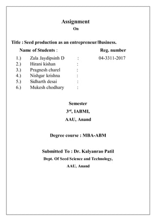 Assignment
On
Title : Seed production as an entrepreneur/Business.
Name of Students : Reg. number
1.) Zala Jaydipsinh D : 04-3311-2017
2.) Hirani kishan :
3.) Pragnesh charel :
4.) Nishgar krishna :
5.) Sidharth desai :
6.) Mukesh chodhary :
Semester
3rd
, IABMI,
AAU, Anand
Degree course : MBA-ABM
Submitted To : Dr. Kalyanrao Patil
Dept. Of Seed Science and Technology,
AAU, Anand
 