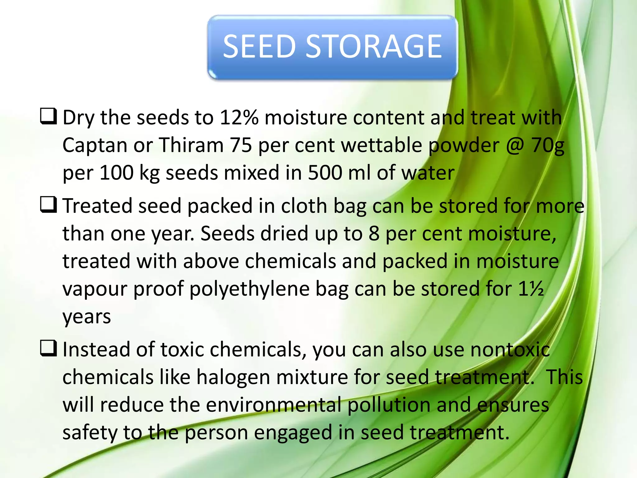SEED STORAGE
Dry the seeds to 12% moisture content and treat with
Captan or Thiram 75 per cent wettable powder @ 70g
per 100 kg seeds mixed in 500 ml of water
Treated seed packed in cloth bag can be stored for more
than one year. Seeds dried up to 8 per cent moisture,
treated with above chemicals and packed in moisture
vapour proof polyethylene bag can be stored for 1½
years
Instead of toxic chemicals, you can also use nontoxic
chemicals like halogen mixture for seed treatment. This
will reduce the environmental pollution and ensures
safety to the person engaged in seed treatment.
 