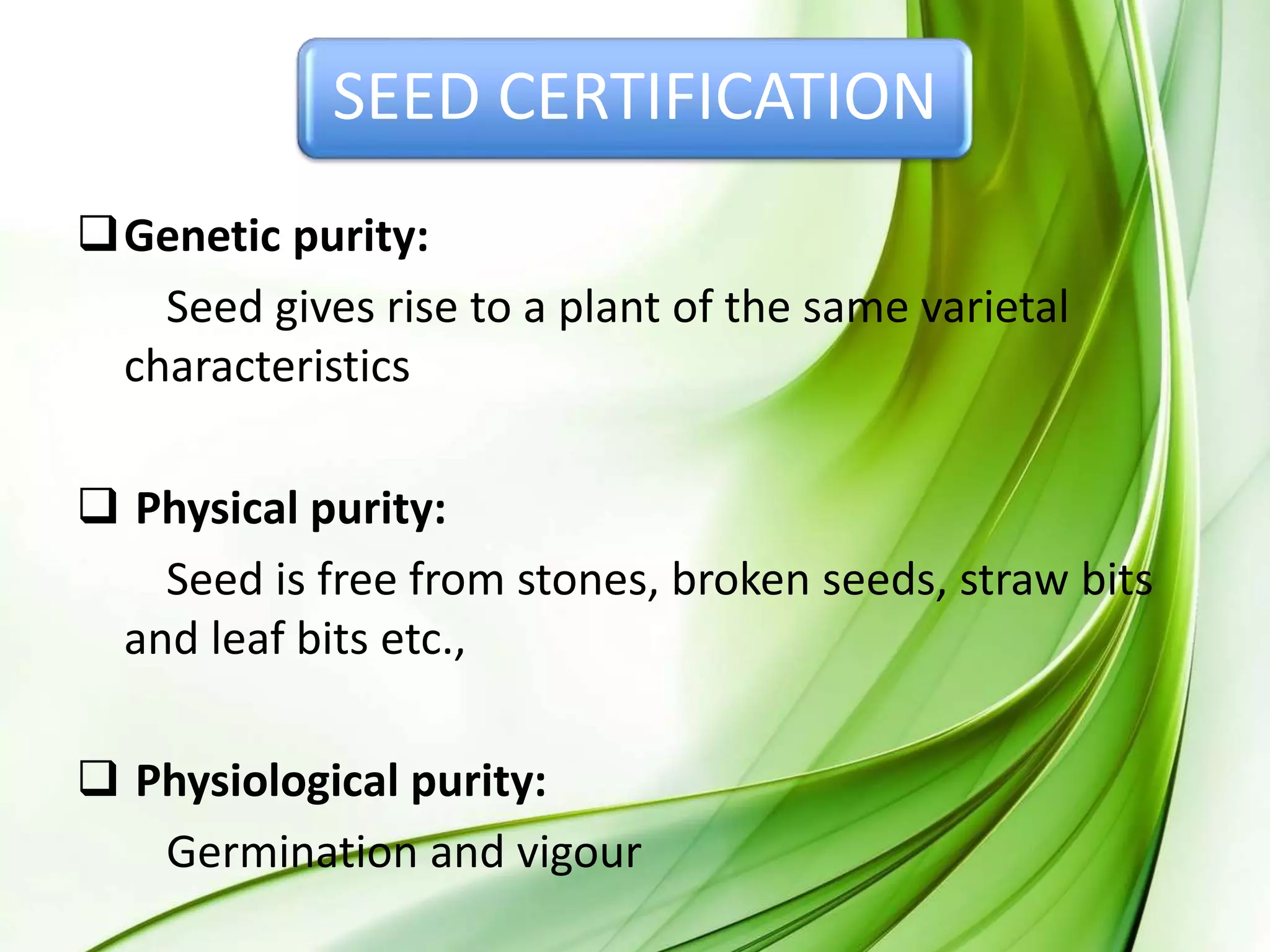 SEED CERTIFICATION
Genetic purity:
Seed gives rise to a plant of the same varietal
characteristics
 Physical purity:
Seed is free from stones, broken seeds, straw bits
and leaf bits etc.,
 Physiological purity:
Germination and vigour
 