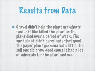 Results from Data
Gravel didn’t help the plant germinate
faster it like killed the plant as the
plant died over a period of week. The
sand plant didn’t germinate that good.
The paper plant germinated a little. The
soil one did grow good cause it had a lot
of minerals for the plant and seed.
 
