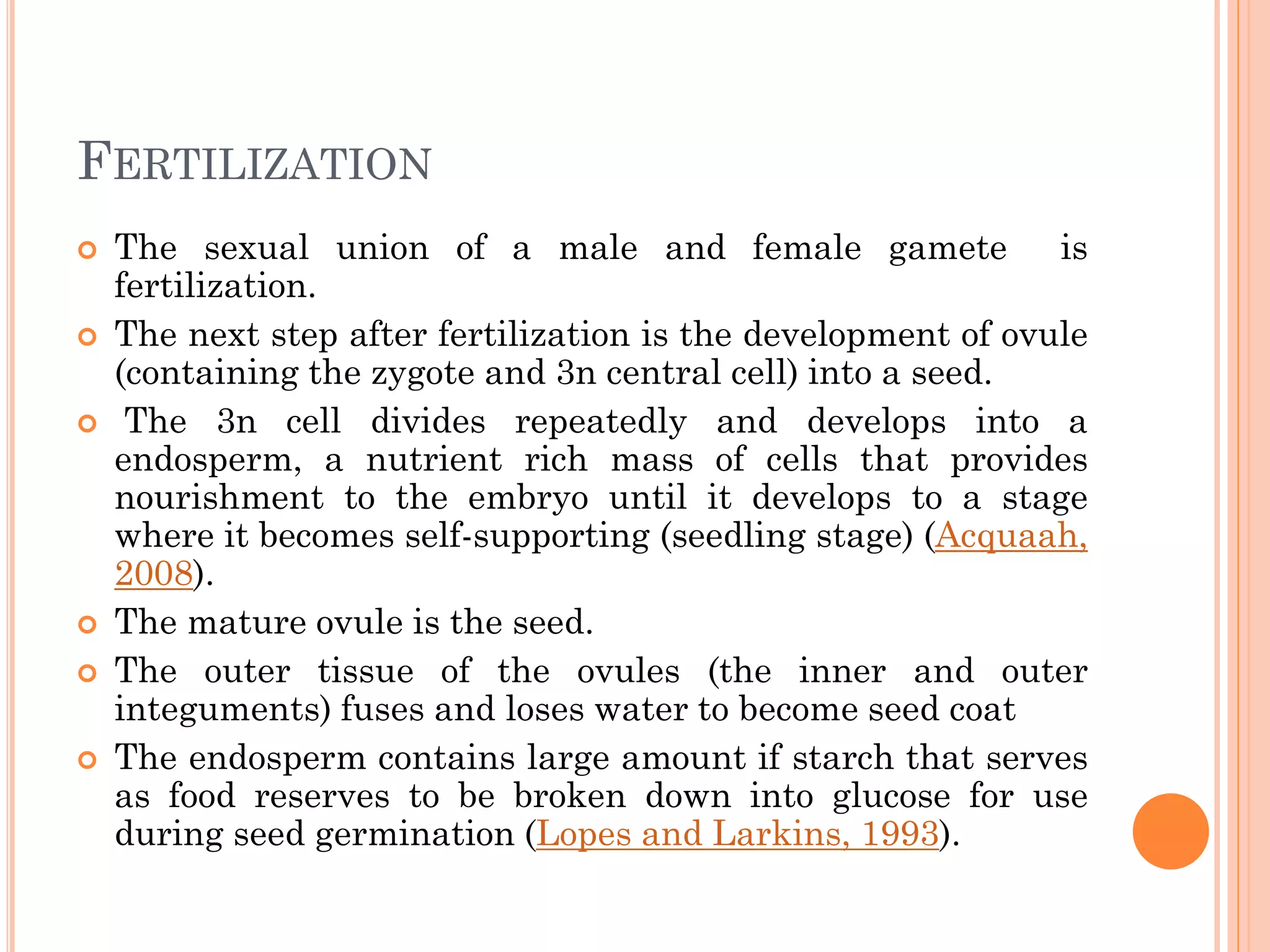 FERTILIZATION
 The sexual union of a male and female gamete is
fertilization.
 The next step after fertilization is the development of ovule
(containing the zygote and 3n central cell) into a seed.
 The 3n cell divides repeatedly and develops into a
endosperm, a nutrient rich mass of cells that provides
nourishment to the embryo until it develops to a stage
where it becomes self-supporting (seedling stage) (Acquaah,
2008).
 The mature ovule is the seed.
 The outer tissue of the ovules (the inner and outer
integuments) fuses and loses water to become seed coat
 The endosperm contains large amount if starch that serves
as food reserves to be broken down into glucose for use
during seed germination (Lopes and Larkins, 1993).
 