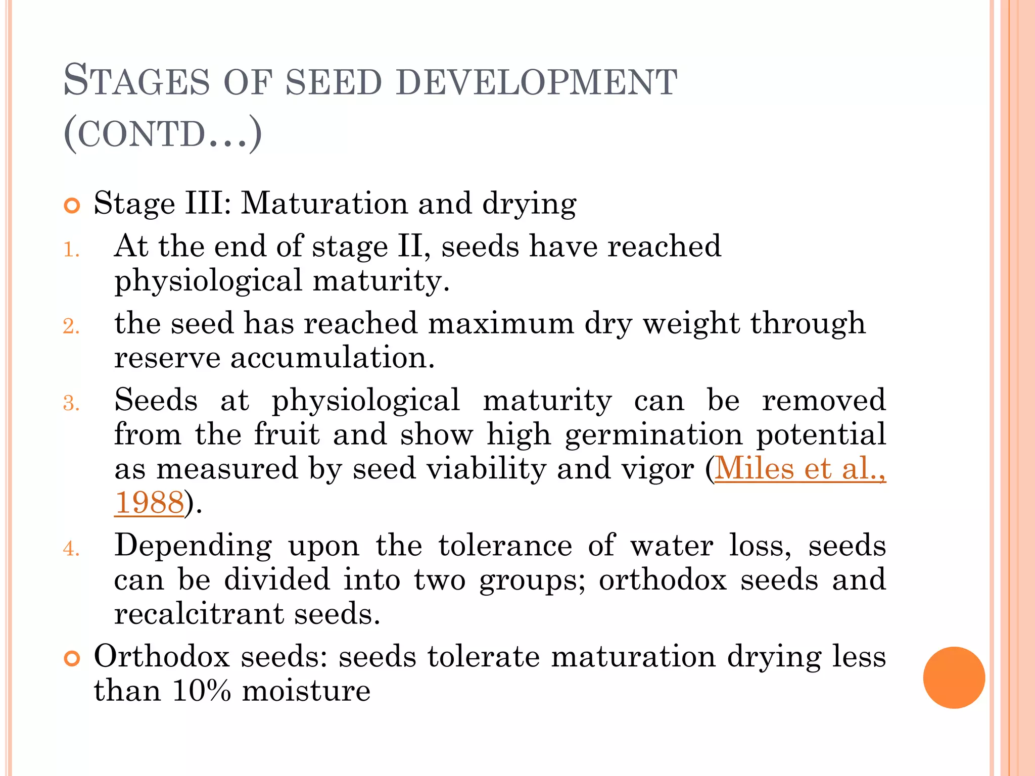STAGES OF SEED DEVELOPMENT
(CONTD…)
 Stage III: Maturation and drying
1. At the end of stage II, seeds have reached
physiological maturity.
2. the seed has reached maximum dry weight through
reserve accumulation.
3. Seeds at physiological maturity can be removed
from the fruit and show high germination potential
as measured by seed viability and vigor (Miles et al.,
1988).
4. Depending upon the tolerance of water loss, seeds
can be divided into two groups; orthodox seeds and
recalcitrant seeds.
 Orthodox seeds: seeds tolerate maturation drying less
than 10% moisture
 