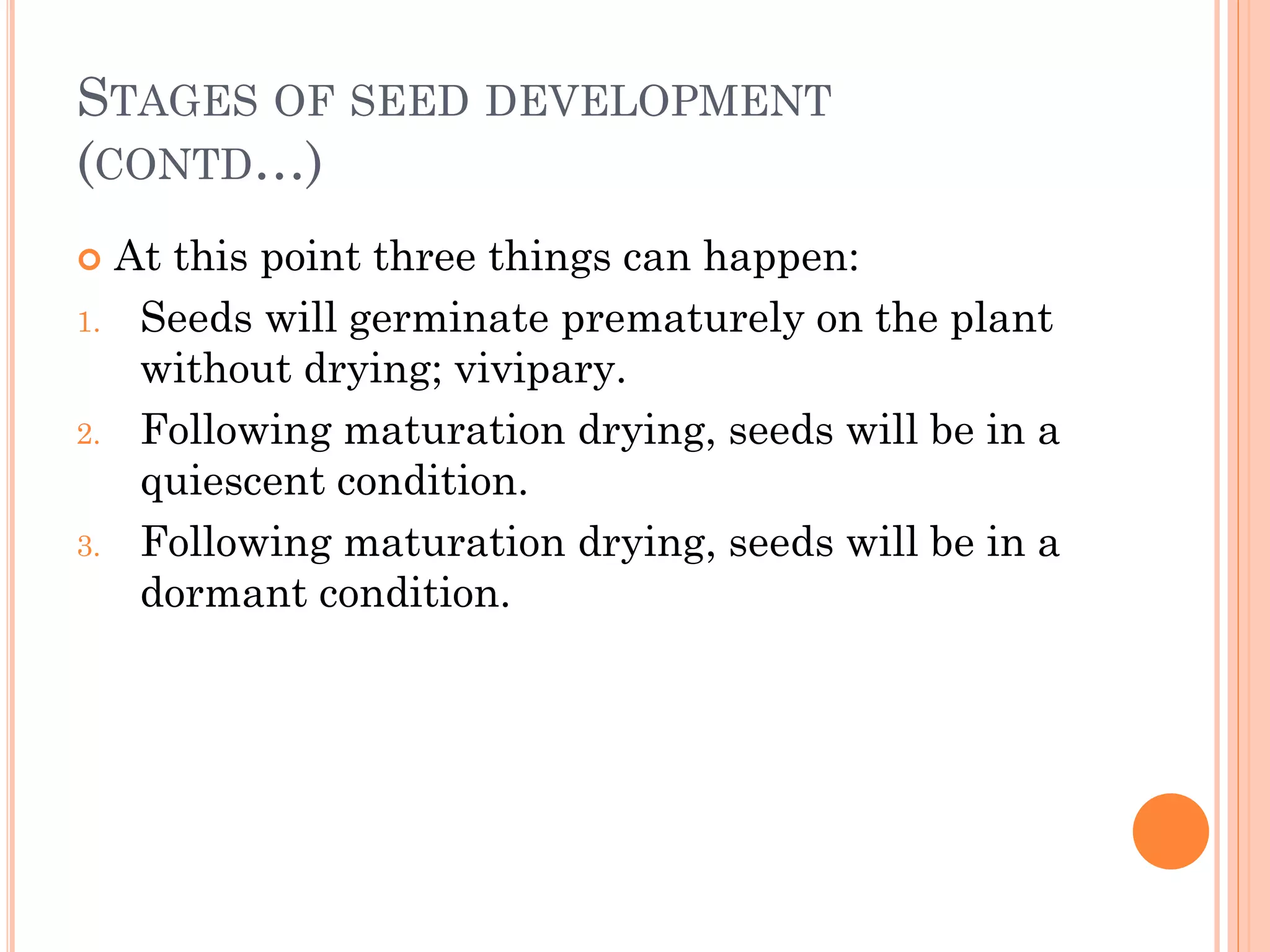 STAGES OF SEED DEVELOPMENT
(CONTD…)
 At this point three things can happen:
1. Seeds will germinate prematurely on the plant
without drying; vivipary.
2. Following maturation drying, seeds will be in a
quiescent condition.
3. Following maturation drying, seeds will be in a
dormant condition.
 