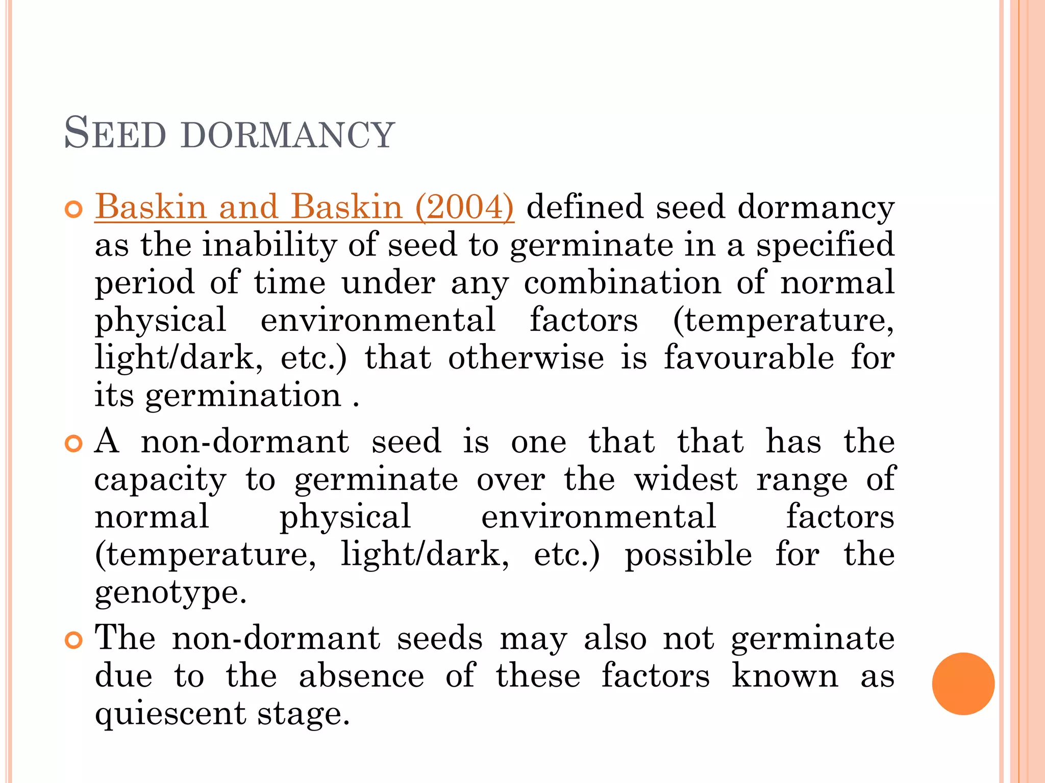 SEED DORMANCY
 Baskin and Baskin (2004) defined seed dormancy
as the inability of seed to germinate in a specified
period of time under any combination of normal
physical environmental factors (temperature,
light/dark, etc.) that otherwise is favourable for
its germination .
 A non-dormant seed is one that that has the
capacity to germinate over the widest range of
normal physical environmental factors
(temperature, light/dark, etc.) possible for the
genotype.
 The non-dormant seeds may also not germinate
due to the absence of these factors known as
quiescent stage.
 