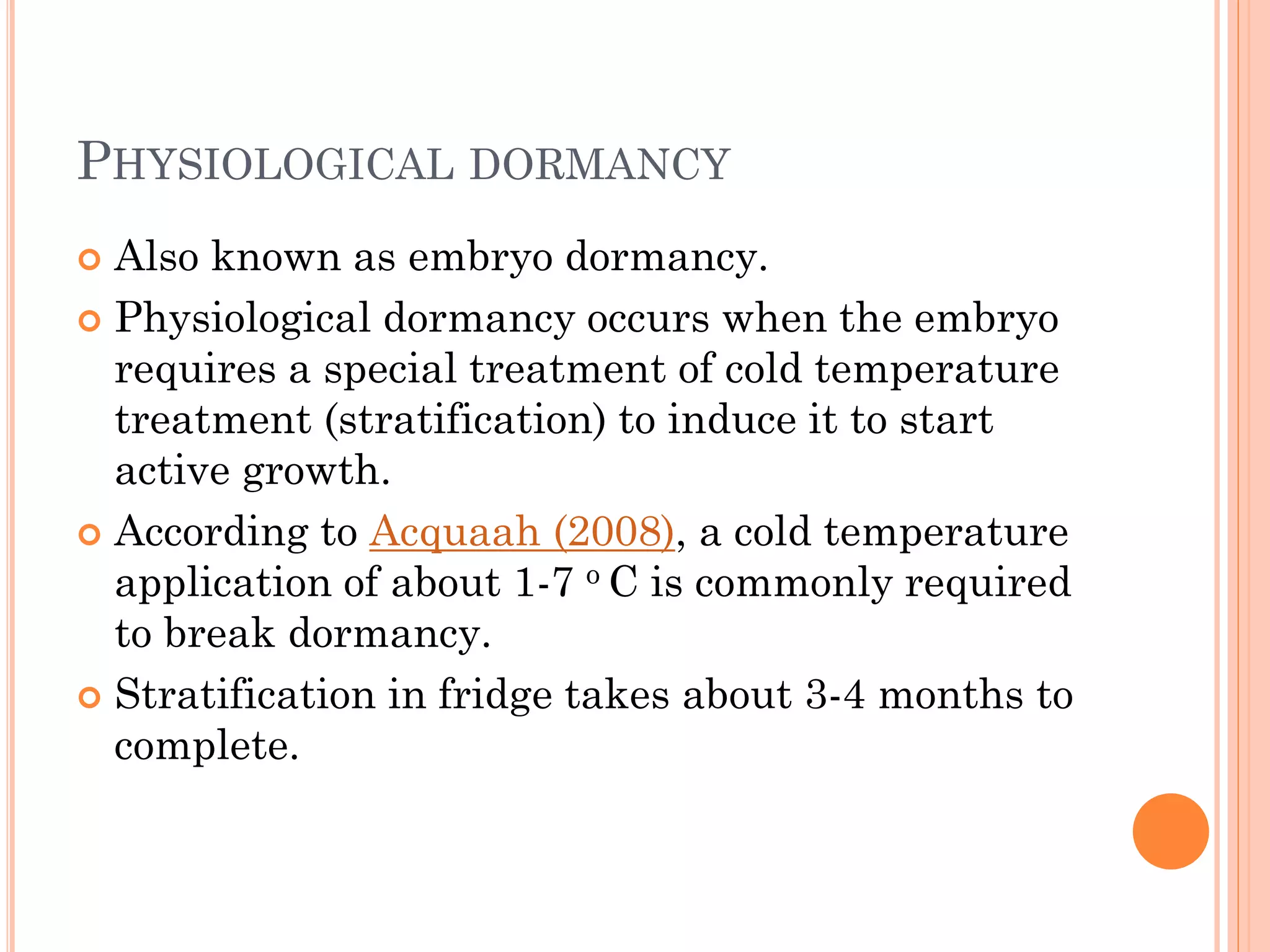 PHYSIOLOGICAL DORMANCY
 Also known as embryo dormancy.
 Physiological dormancy occurs when the embryo
requires a special treatment of cold temperature
treatment (stratification) to induce it to start
active growth.
 According to Acquaah (2008), a cold temperature
application of about 1-7 o C is commonly required
to break dormancy.
 Stratification in fridge takes about 3-4 months to
complete.
 