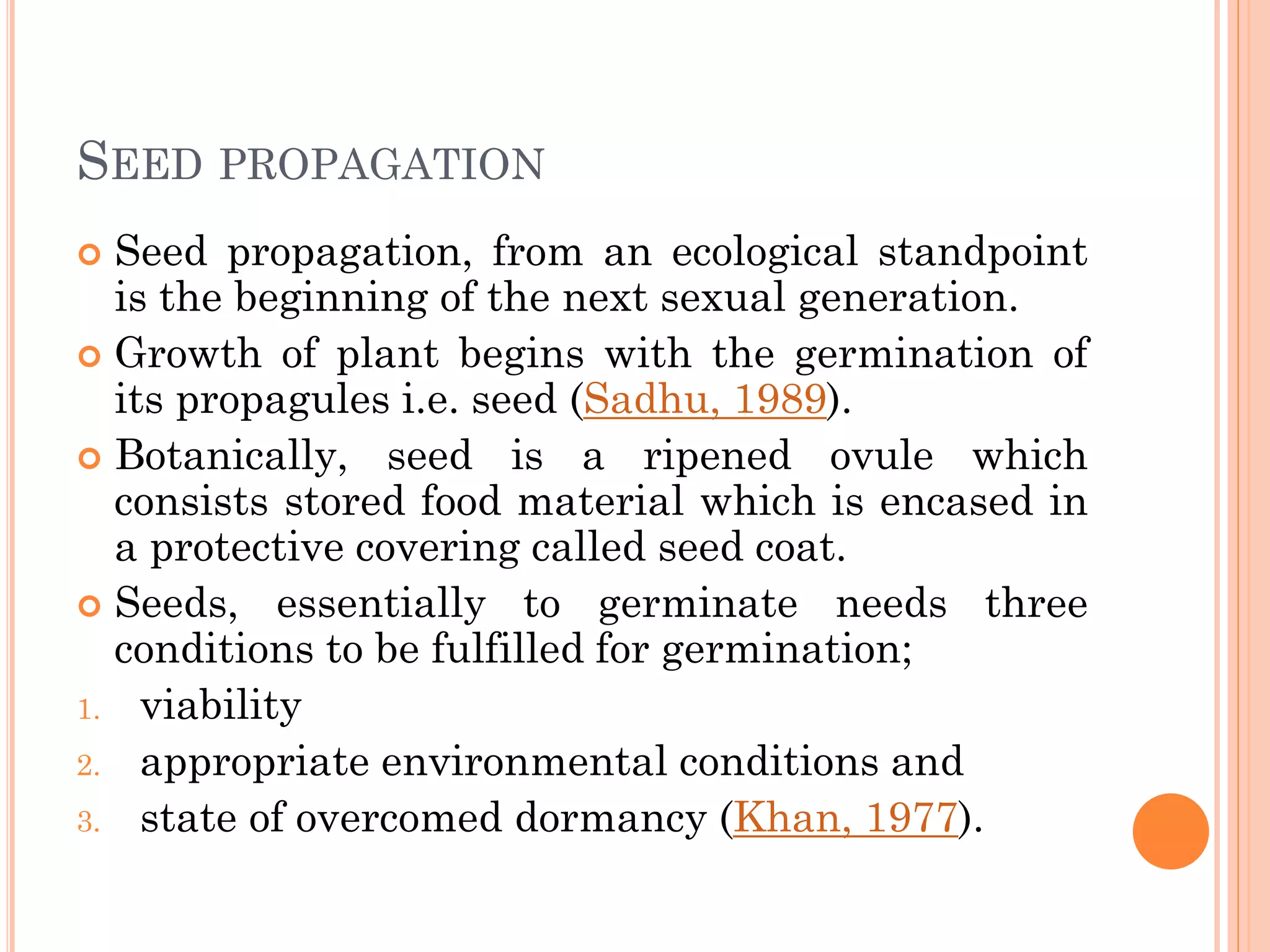 SEED PROPAGATION
 Seed propagation, from an ecological standpoint
is the beginning of the next sexual generation.
 Growth of plant begins with the germination of
its propagules i.e. seed (Sadhu, 1989).
 Botanically, seed is a ripened ovule which
consists stored food material which is encased in
a protective covering called seed coat.
 Seeds, essentially to germinate needs three
conditions to be fulfilled for germination;
1. viability
2. appropriate environmental conditions and
3. state of overcomed dormancy (Khan, 1977).
 