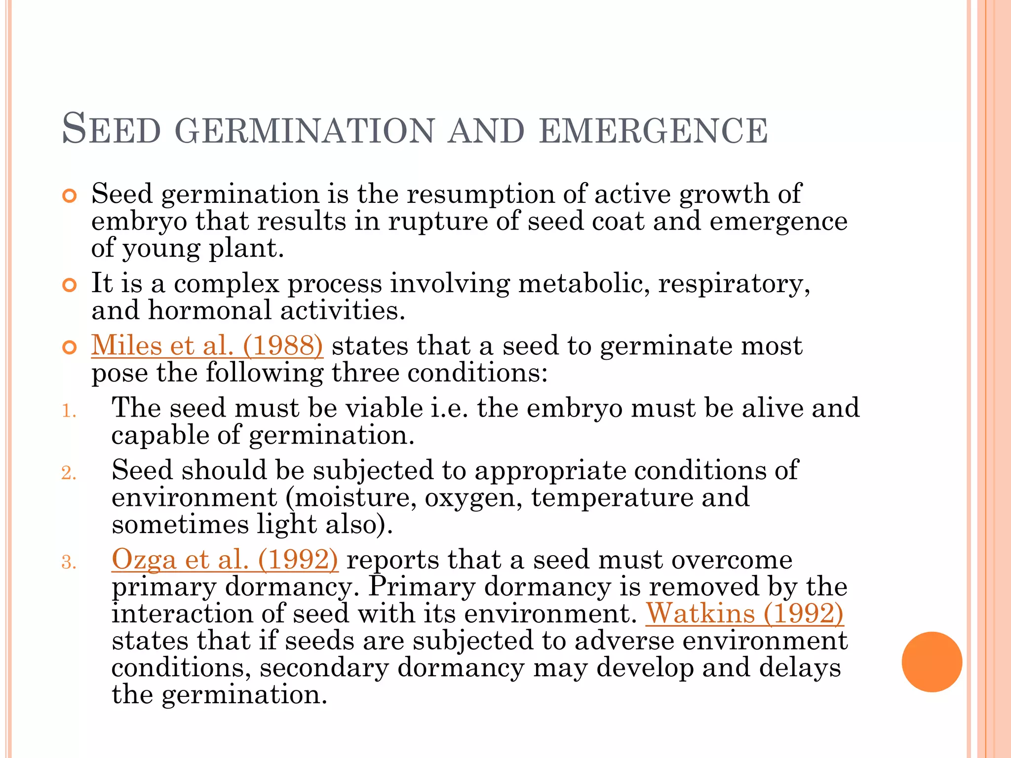SEED GERMINATION AND EMERGENCE
 Seed germination is the resumption of active growth of
embryo that results in rupture of seed coat and emergence
of young plant.
 It is a complex process involving metabolic, respiratory,
and hormonal activities.
 Miles et al. (1988) states that a seed to germinate most
pose the following three conditions:
1. The seed must be viable i.e. the embryo must be alive and
capable of germination.
2. Seed should be subjected to appropriate conditions of
environment (moisture, oxygen, temperature and
sometimes light also).
3. Ozga et al. (1992) reports that a seed must overcome
primary dormancy. Primary dormancy is removed by the
interaction of seed with its environment. Watkins (1992)
states that if seeds are subjected to adverse environment
conditions, secondary dormancy may develop and delays
the germination.
 