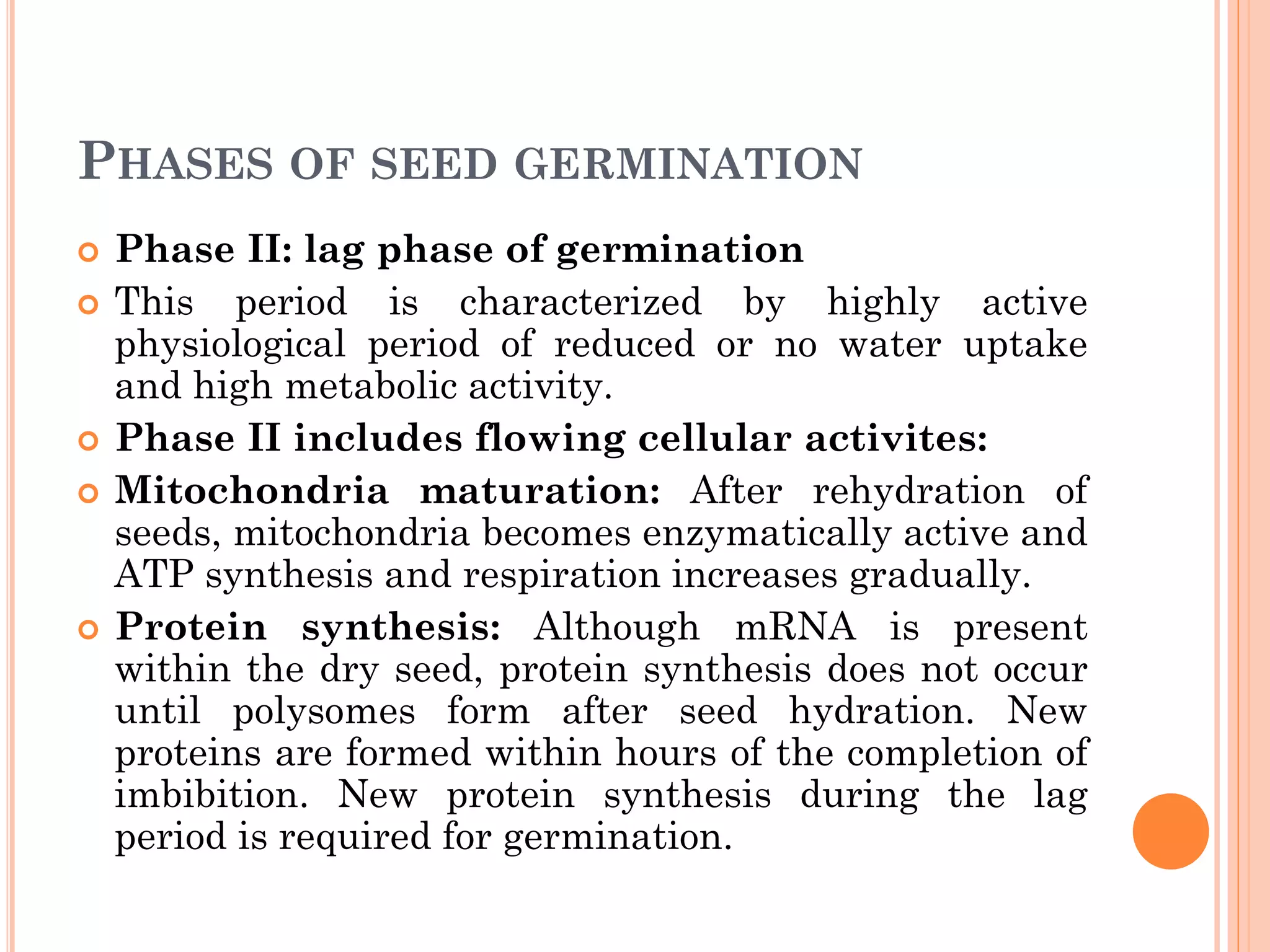 PHASES OF SEED GERMINATION
 Phase II: lag phase of germination
 This period is characterized by highly active
physiological period of reduced or no water uptake
and high metabolic activity.
 Phase II includes flowing cellular activites:
 Mitochondria maturation: After rehydration of
seeds, mitochondria becomes enzymatically active and
ATP synthesis and respiration increases gradually.
 Protein synthesis: Although mRNA is present
within the dry seed, protein synthesis does not occur
until polysomes form after seed hydration. New
proteins are formed within hours of the completion of
imbibition. New protein synthesis during the lag
period is required for germination.
 
