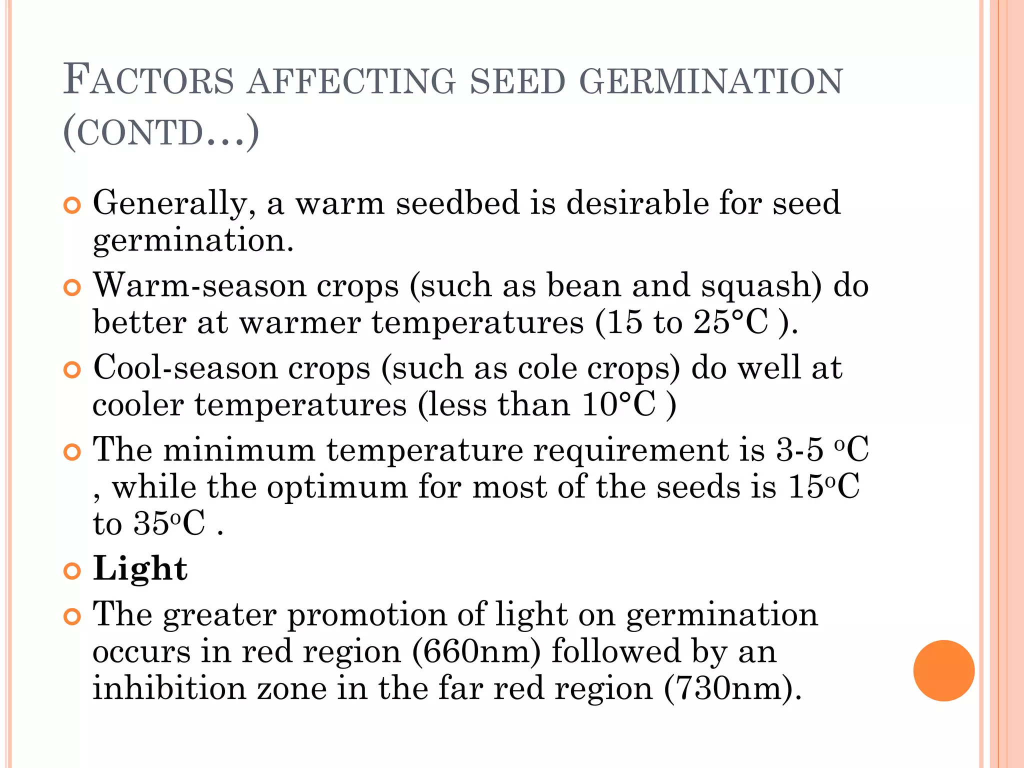 FACTORS AFFECTING SEED GERMINATION
(CONTD…)
 Generally, a warm seedbed is desirable for seed
germination.
 Warm-season crops (such as bean and squash) do
better at warmer temperatures (15 to 25°C ).
 Cool-season crops (such as cole crops) do well at
cooler temperatures (less than 10°C )
 The minimum temperature requirement is 3-5 oC
, while the optimum for most of the seeds is 15oC
to 35oC .
 Light
 The greater promotion of light on germination
occurs in red region (660nm) followed by an
inhibition zone in the far red region (730nm).
 