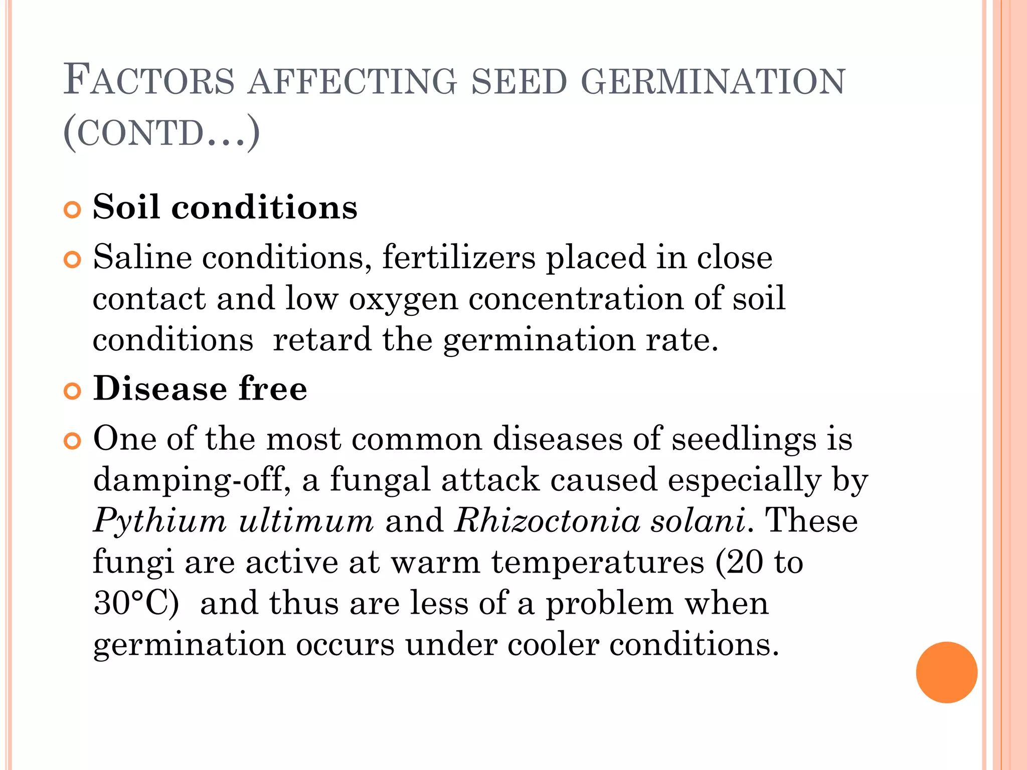 FACTORS AFFECTING SEED GERMINATION
(CONTD…)
 Soil conditions
 Saline conditions, fertilizers placed in close
contact and low oxygen concentration of soil
conditions retard the germination rate.
 Disease free
 One of the most common diseases of seedlings is
damping-off, a fungal attack caused especially by
Pythium ultimum and Rhizoctonia solani. These
fungi are active at warm temperatures (20 to
30°C) and thus are less of a problem when
germination occurs under cooler conditions.
 