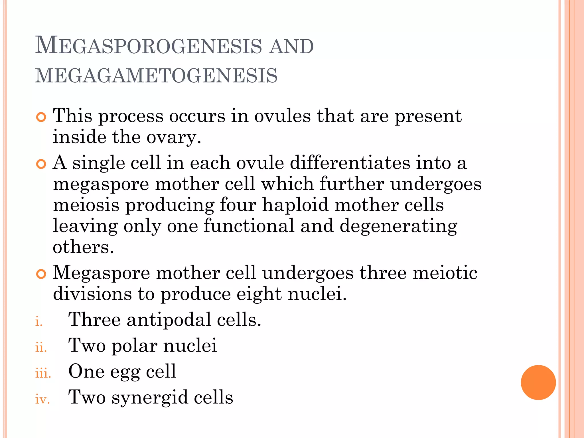 MEGASPOROGENESIS AND
MEGAGAMETOGENESIS
 This process occurs in ovules that are present
inside the ovary.
 A single cell in each ovule differentiates into a
megaspore mother cell which further undergoes
meiosis producing four haploid mother cells
leaving only one functional and degenerating
others.
 Megaspore mother cell undergoes three meiotic
divisions to produce eight nuclei.
i. Three antipodal cells.
ii. Two polar nuclei
iii. One egg cell
iv. Two synergid cells
 