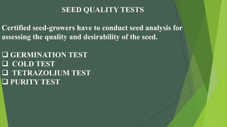 SEED QUALITY TESTS
Certified seed-growers have to conduct seed analysis for
assessing the quality and desirability of the seed.
 GERMINATION TEST
 COLD TEST
 TETRAZOLIUM TEST
 PURITY TEST
 