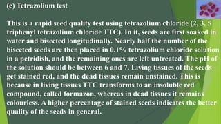 (c) Tetrazolium test
This is a rapid seed quality test using tetrazolium chloride (2, 3, 5
triphenyl tetrazolium chloride TTC). In it, seeds are first soaked in
water and bisected longitudinally. Nearly half the number of the
bisected seeds are then placed in 0.1% tetrazolium chloride solution
in a petridish, and the remaining ones are left untreated. The pH of
the solution should be between 6 and 7. Living tissues of the seeds
get stained red, and the dead tissues remain unstained. This is
because in living tissues TTC transforms to an insoluble red
compound, called formazon, whereas in dead tissues it remains
colourless. A higher percentage of stained seeds indicates the better
quality of the seeds in general.
 