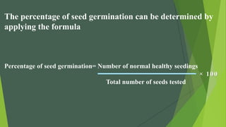 The percentage of seed germination can be determined by
applying the formula
Percentage of seed germination= Number of normal healthy seedings
× 100
Total number of seeds tested
 