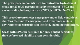 The principal compounds used to control the hydration of
seeds are 20 to 30 percent polyethylene glycol (PEG) and
various salt solutions, such as KNO3, K₂HPO4, NaCl, etc.
This procedure promotes emergence under field conditions,
shortens the time of emergence, and overcomes certain
environmental constraints in the field, including cold injury.
Seeds with SPS can be stored for only limited periods of
time before seed viability drops considerably.
 