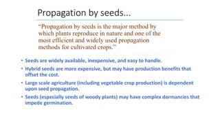 Propagation by seeds...
• Seeds are widely available, inexpensive, and easy to handle.
• Hybrid seeds are more expensive, but may have production benefits that
offset the cost.
• Large scale agriculture (including vegetable crop production) is dependent
upon seed propagation.
• Seeds (especially seeds of woody plants) may have complex dormancies that
impede germination.
“Propagation by seeds is the major method by
which plants reproduce in nature and one of the
most efficient and widely used propagation
methods for cultivated crops.”
Hartmann and Kester
 