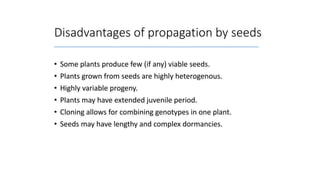 Disadvantages of propagation by seeds
• Some plants produce few (if any) viable seeds.
• Plants grown from seeds are highly heterogenous.
• Highly variable progeny.
• Plants may have extended juvenile period.
• Cloning allows for combining genotypes in one plant.
• Seeds may have lengthy and complex dormancies.
 