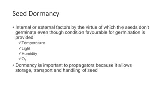 Seed Dormancy
• Internal or external factors by the virtue of which the seeds don’t
germinate even though condition favourable for germination is
provided
Temperature
Light
Humidity
O2
• Dormancy is important to propagators because it allows
storage, transport and handling of seed
 