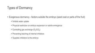 Types of Dormancy
• Exogenous dormancy - factors outside the embryo (seed coat or parts of the fruit)
Inhibits water uptake
Physical restriction on embryo expansion or radicle emergence
Controlling gas exchange (O2/CO2)
Preventing leaching of internal inhibitors
Supplies inhibitors to the embryo
 