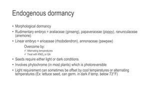 Endogenous dormancy
• Morphological dormancy
• Rudimentary embryo = araliaceae (ginseng), papaveraceae (poppy), ranunculaceae
(anemone)
• Linear embryo = ericaceae (rhododendron), annonaceae (pawpaw)
Overcome by:
 Alternating temperatures
 Treat with KNO3 or GA
• Seeds require either light or dark conditions
• Involves phytochrome (in most plants) which is photoreversible
• Light requirement can sometimes be offset by cool temperatures or alternating
temperatures (Ex: lettuce seed, can germ. in dark if temp. below 73°F)
 