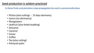 Seed production is seldom practiced
• Phalsa (also cutting) - 15 days dormancy
• Jamun (no dormancy)
• Mangosteen
• Jackfruit (also forket budding)
• Arecanut
• Coconut
• Cocoa
• Coffee
• Tea (also cutting)
• Palmyrah palm
In these fruits and planation crops propagation by seed is commercially done
 