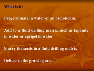 What is it?
Pregerminate in water or an osmoticum.
Add to a fluid drilling matrix such as laponite
in water or agrigel in water
Slurry the seeds in a fluid drilling matrix
Deliver to the growing area
 