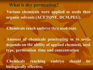 Various chemicals were applied to seeds thro
organic solvents (ACETONE, DCM,PEG).
Chemicals reach embryo thro seed coat.
Amount of chemicals penetrating in to seeds
depends on the ability of applied chemical, seed
type, permeation time and concentration
Chemicals reaching embryo should be
biologically effective.
What is dry permeation?
 