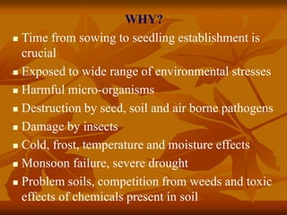 WHY?
 Time from sowing to seedling establishment is
crucial
 Exposed to wide range of environmental stresses
 Harmful micro-organisms
 Destruction by seed, soil and air borne pathogens
 Damage by insects
 Cold, frost, temperature and moisture effects
 Monsoon failure, severe drought
 Problem soils, competition from weeds and toxic
effects of chemicals present in soil
 