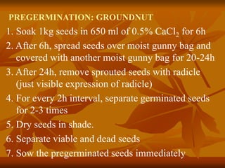 PREGERMINATION: GROUNDNUT
1. Soak 1kg seeds in 650 ml of 0.5% CaCl2 for 6h
2. After 6h, spread seeds over moist gunny bag and
covered with another moist gunny bag for 20-24h
3. After 24h, remove sprouted seeds with radicle
(just visible expression of radicle)
4. For every 2h interval, separate germinated seeds
for 2-3 times
5. Dry seeds in shade.
6. Separate viable and dead seeds
7. Sow the pregerminated seeds immediately
 