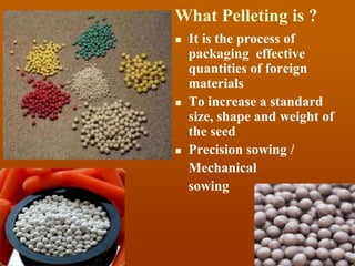 What Pelleting is ?
 It is the process of
packaging effective
quantities of foreign
materials
 To increase a standard
size, shape and weight of
the seed
 Precision sowing /
Mechanical
sowing
 