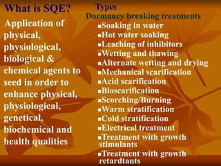 Dormancy breaking treatments
Soaking in water
Hot water soaking
Leaching of inhibitors
Wetting and thawing
Alternate wetting and drying
Mechanical scarification
Acid scarification
Bioscarification
Scorching/Burning
Warm stratification
Cold stratification
Electrical treatment
Treatment with growth
stimulants
Treatment with growth
retardtants
Types
What is SQE?
Application of
physical,
physiological,
biological &
chemical agents to
seed in order to
enhance physical,
physiological,
genetical,
biochemical and
health qualities
 