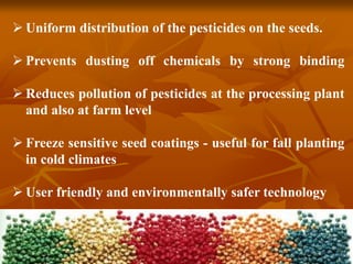  Uniform distribution of the pesticides on the seeds.
 Prevents dusting off chemicals by strong binding
 Reduces pollution of pesticides at the processing plant
and also at farm level
 Freeze sensitive seed coatings - useful for fall planting
in cold climates
 User friendly and environmentally safer technology
 