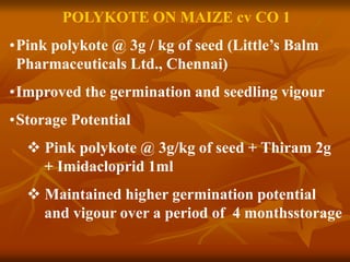 POLYKOTE ON MAIZE cv CO 1
•Pink polykote @ 3g / kg of seed (Little’s Balm
Pharmaceuticals Ltd., Chennai)
•Improved the germination and seedling vigour
•Storage Potential
 Pink polykote @ 3g/kg of seed + Thiram 2g
+ Imidacloprid 1ml
 Maintained higher germination potential
and vigour over a period of 4 monthsstorage
 