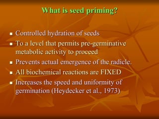 What is seed priming?
 Controlled hydration of seeds
 To a level that permits pre-germinative
metabolic activity to proceed
 Prevents actual emergence of the radicle.
 All biochemical reactions are FIXED
 Increases the speed and uniformity of
germination (Heydecker et al., 1973)
 