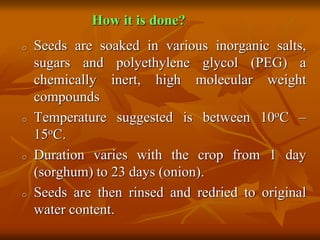 How it is done?
o Seeds are soaked in various inorganic salts,
sugars and polyethylene glycol (PEG) a
chemically inert, high molecular weight
compounds
o Temperature suggested is between 10oC –
15oC.
o Duration varies with the crop from 1 day
(sorghum) to 23 days (onion).
o Seeds are then rinsed and redried to original
water content.
 