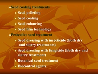 Seed coating treatments
 Seed pelleting
 Seed coating
 Seed colouring
 Seed film technology
Protective seed treatment
 Seed dressing with insecticide (Both dry
and slurry treatments)
 Seed dressing with fungicide (Both dry and
slurry treatment)
 Botanical seed treatment
 Biocontrol agents
 