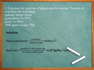 2. Calculate the seed rate of pigeon pea for sowing 1 hectare of
crop from the following:
spacing=60cm×25cm
germination %=87%
purity %=86%
1000 grain weight =70g
Solution:
Plant population=
10000𝑚𝑚𝑚
0.6𝑚𝑚×0.25𝑚𝑚
=66666.67
Seed rate =
66666.67×70×100×100
87×86×1000×1000
=6.23 kg/ha (Ans).
 
