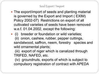 Seed Export / Import
 The export/import of seeds and planting material
is governed by the Export and Import ( EXIM)
Policy 2002-07) Restrictions on export of all
cultivated varieties of seeds have been removed
w.e.f. 01.04.2002, except the following:
 (i) breeder or foundation or wild varieties;
(ii) onion, cashew, rubber, pepper cuttings,
sandalwood, saffron, neem, forestry species and
wild ornamental plants;
(iii) export of niger which is canalized through
TRIFED, NAFED, etc.
(iv) groundnuts, exports of which is subject to
compulsory registration of contract with APEDA
 
